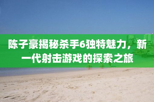 陳子豪揭秘殺手6獨(dú)特魅力，新一代射擊游戲的探索之旅