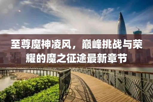 至尊魔神凌風(fēng)，巔峰挑戰(zhàn)與榮耀的魔之征途最新章節(jié)
