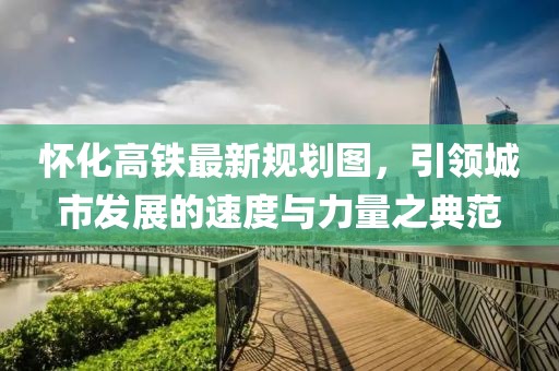 懷化高鐵最新規(guī)劃圖，引領(lǐng)城市發(fā)展的速度與力量之典范