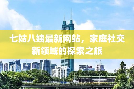 七姑八姨最新網(wǎng)站，家庭社交新領(lǐng)域的探索之旅