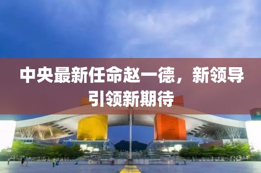 中央最新任命趙一德，新領(lǐng)導(dǎo)引領(lǐng)新期待