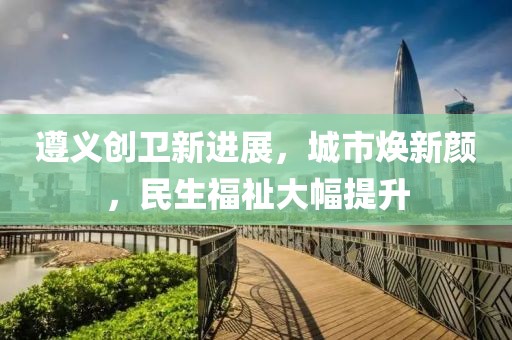 遵義創(chuàng)衛(wèi)新進展，城市煥新顏，民生福祉大幅提升