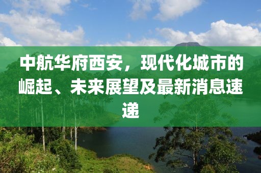 中航華府西安，現(xiàn)代化城市的崛起、未來展望及最新消息速遞