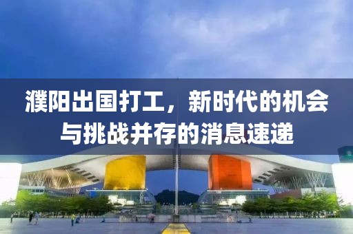 濮陽出國打工，新時(shí)代的機(jī)會(huì)與挑戰(zhàn)并存的消息速遞