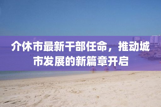介休市最新干部任命，推動城市發(fā)展的新篇章開啟
