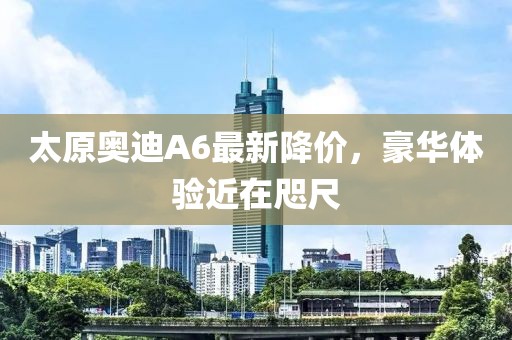 太原奧迪A6最新降價(jià)，豪華體驗(yàn)近在咫尺