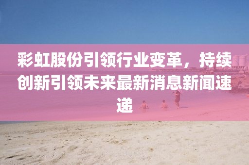 彩虹股份引領(lǐng)行業(yè)變革，持續(xù)創(chuàng)新引領(lǐng)未來最新消息新聞速遞