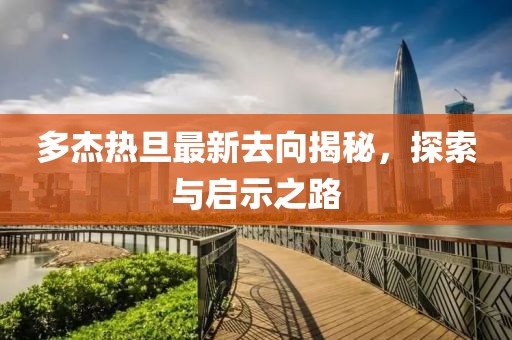 多杰熱旦最新去向揭秘，探索與啟示之路
