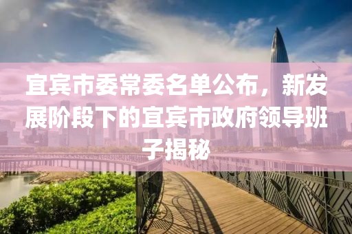 宜賓市委常委名單公布，新發(fā)展階段下的宜賓市政府領(lǐng)導(dǎo)班子揭秘