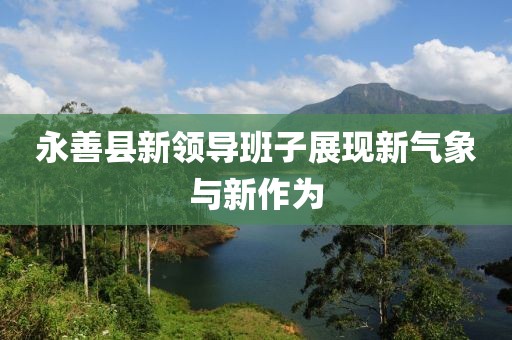 永善縣新領(lǐng)導(dǎo)班子展現(xiàn)新氣象與新作為