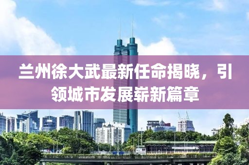 蘭州徐大武最新任命揭曉，引領(lǐng)城市發(fā)展嶄新篇章