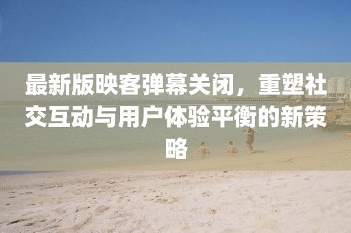 最新版映客彈幕關閉，重塑社交互動與用戶體驗平衡的新策略