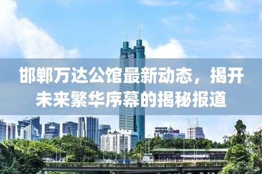 邯鄲萬達(dá)公館最新動(dòng)態(tài)，揭開未來繁華序幕的揭秘報(bào)道