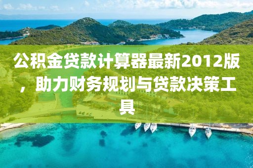 公積金貸款計算器最新2012版，助力財務規(guī)劃與貸款決策工具