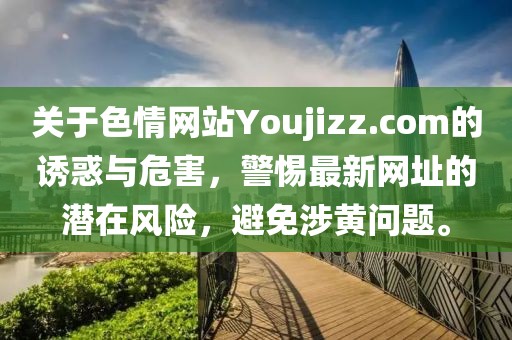 關(guān)于色情網(wǎng)站Youjizz.com的誘惑與危害，警惕最新網(wǎng)址的潛在風(fēng)險(xiǎn)，避免涉黃問題。