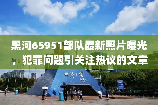 黑河65951部隊最新照片曝光，犯罪問題引關(guān)注熱議的文章