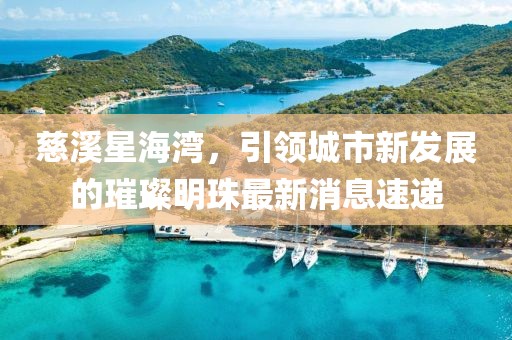 慈溪星海灣，引領(lǐng)城市新發(fā)展的璀璨明珠最新消息速遞