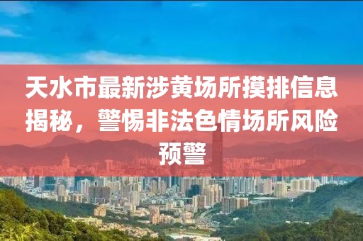 天水市最新涉黃場(chǎng)所摸排信息揭秘，警惕非法色情場(chǎng)所風(fēng)險(xiǎn)預(yù)警