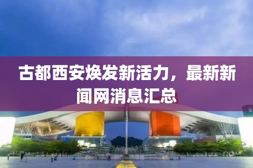 古都西安煥發(fā)新活力，最新新聞網(wǎng)消息匯總