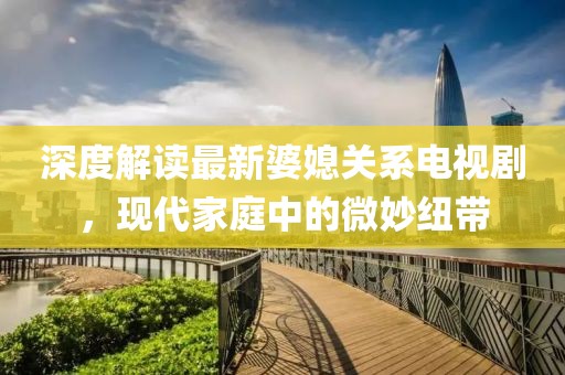 深度解讀最新婆媳關(guān)系電視劇，現(xiàn)代家庭中的微妙紐帶