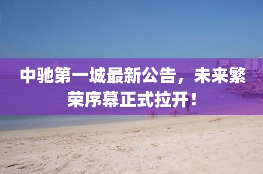 中馳第一城最新公告，未來(lái)繁榮序幕正式拉開(kāi)！
