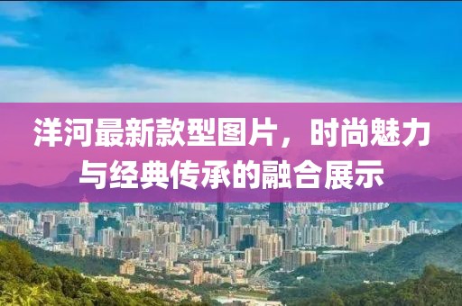 洋河最新款型圖片，時(shí)尚魅力與經(jīng)典傳承的融合展示
