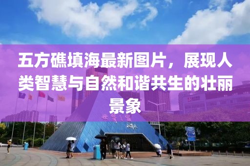 五方礁填海最新圖片，展現(xiàn)人類智慧與自然和諧共生的壯麗景象