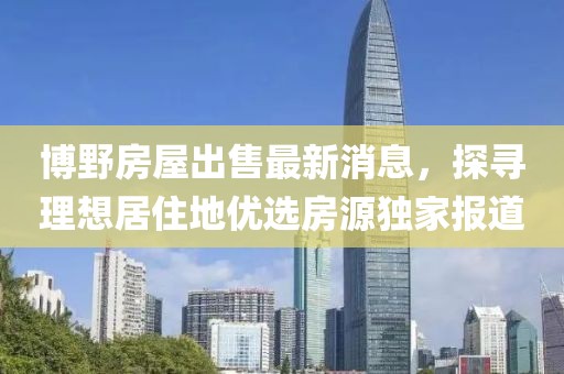 博野房屋出售最新消息，探尋理想居住地優(yōu)選房源獨(dú)家報(bào)道