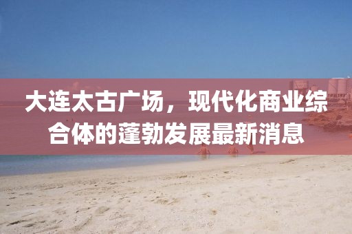 大連太古廣場，現代化商業(yè)綜合體的蓬勃發(fā)展最新消息