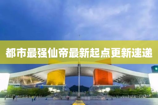 都市最強(qiáng)仙帝最新起點(diǎn)更新速遞