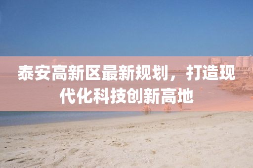 泰安高新區(qū)最新規(guī)劃，打造現(xiàn)代化科技創(chuàng)新高地