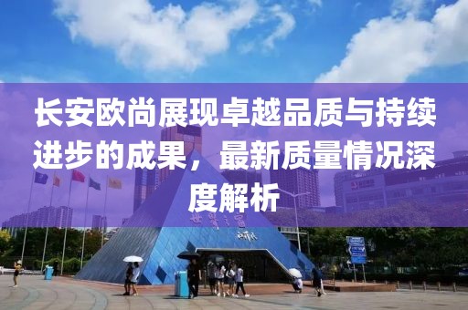 長(zhǎng)安歐尚展現(xiàn)卓越品質(zhì)與持續(xù)進(jìn)步的成果，最新質(zhì)量情況深度解析