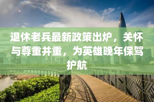 退休老兵最新政策出爐，關(guān)懷與尊重并重，為英雄晚年保駕護(hù)航