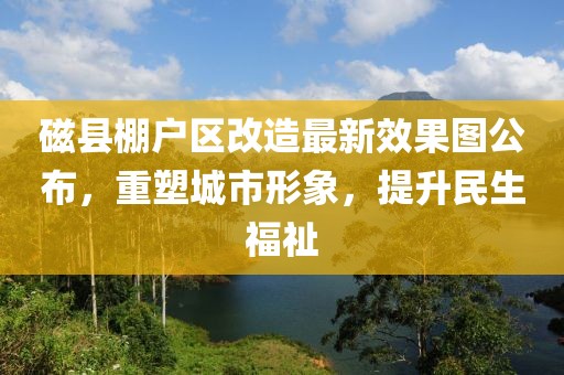 磁縣棚戶(hù)區(qū)改造最新效果圖公布，重塑城市形象，提升民生福祉