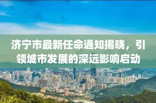 濟寧市最新任命通知揭曉，引領城市發(fā)展的深遠影響啟動