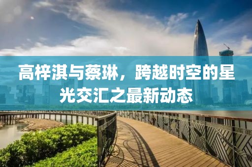 高梓淇與蔡琳，跨越時空的星光交匯之最新動態(tài)