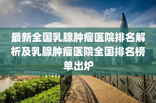 最新全國乳腺腫瘤醫(yī)院排名解析及乳腺腫瘤醫(yī)院全國排名榜單出爐