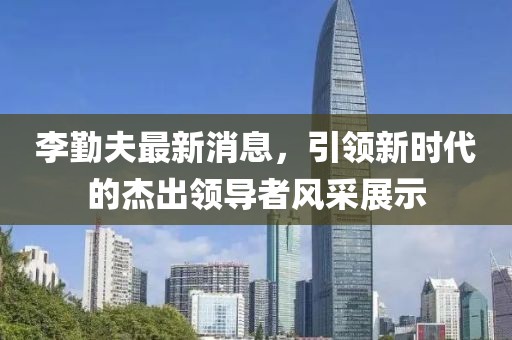 李勤夫最新消息，引領(lǐng)新時(shí)代的杰出領(lǐng)導(dǎo)者風(fēng)采展示