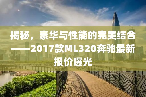 揭秘，豪華與性能的完美結(jié)合——2017款ML320奔馳最新報(bào)價(jià)曝光