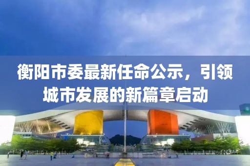 衡陽市委最新任命公示，引領(lǐng)城市發(fā)展的新篇章啟動