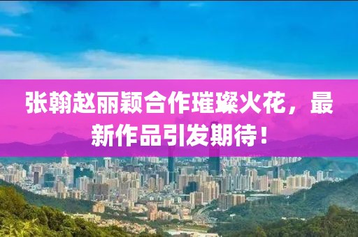 張翰趙麗穎合作璀璨火花，最新作品引發(fā)期待！