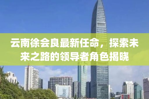 云南徐會(huì)良最新任命，探索未來(lái)之路的領(lǐng)導(dǎo)者角色揭曉