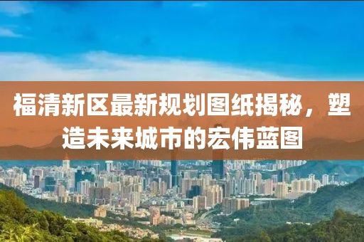 福清新區(qū)最新規(guī)劃圖紙揭秘，塑造未來城市的宏偉藍(lán)圖