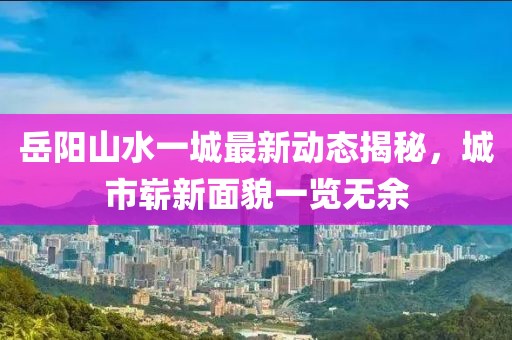 岳陽山水一城最新動態(tài)揭秘，城市嶄新面貌一覽無余