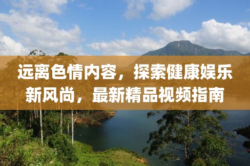 遠(yuǎn)離色情內(nèi)容，探索健康娛樂新風(fēng)尚，最新精品視頻指南