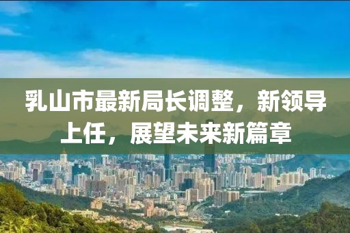 乳山市最新局長調(diào)整，新領(lǐng)導(dǎo)上任，展望未來新篇章