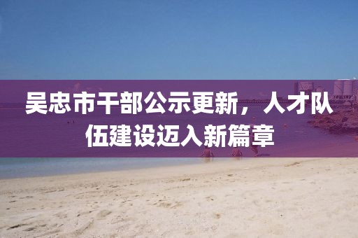 吳忠市干部公示更新，人才隊(duì)伍建設(shè)邁入新篇章
