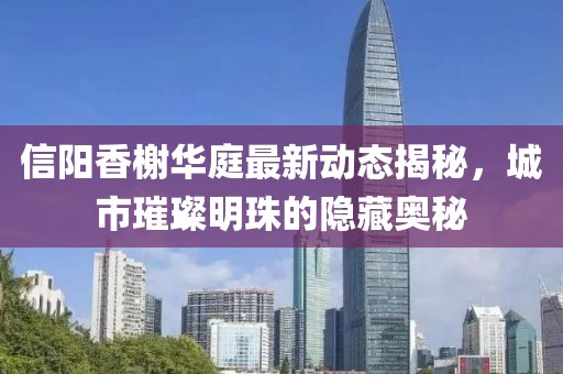 信陽(yáng)香榭華庭最新動(dòng)態(tài)揭秘，城市璀璨明珠的隱藏奧秘