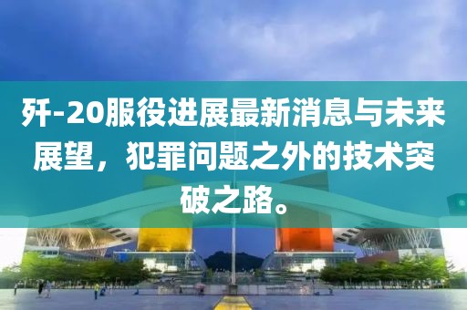 殲-20服役進(jìn)展最新消息與未來展望，犯罪問題之外的技術(shù)突破之路。