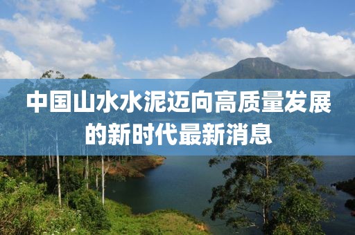 中國山水水泥邁向高質(zhì)量發(fā)展的新時代最新消息